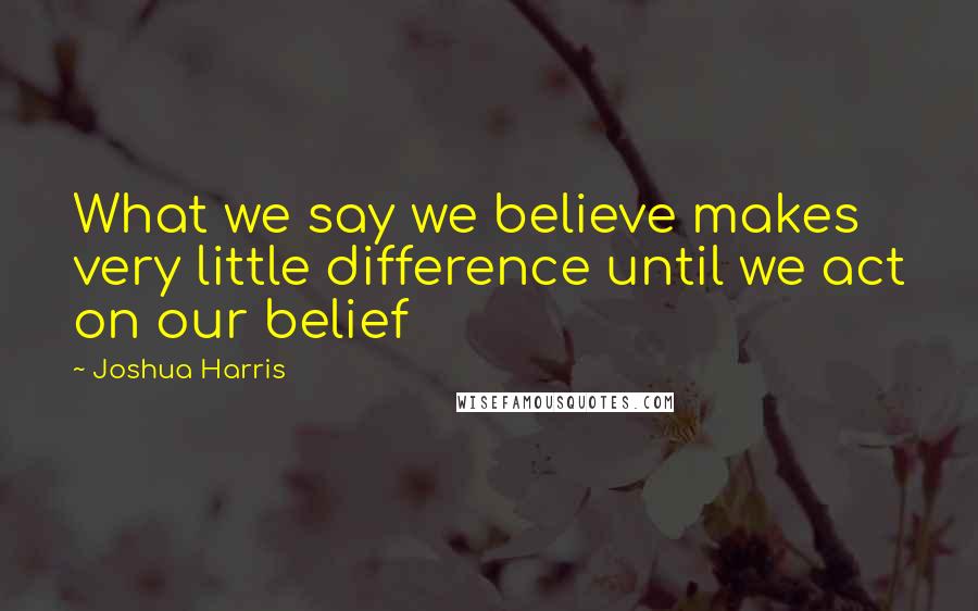 Joshua Harris Quotes: What we say we believe makes very little difference until we act on our belief