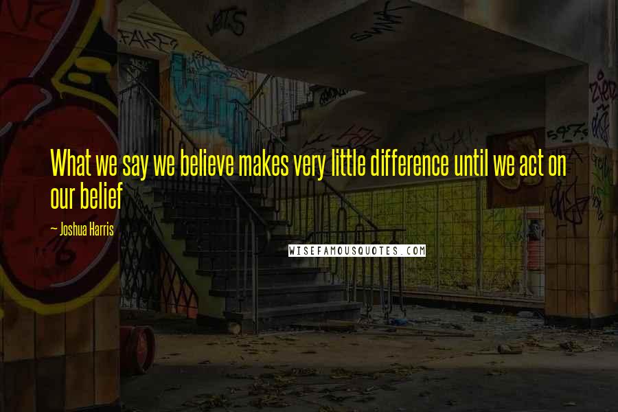 Joshua Harris Quotes: What we say we believe makes very little difference until we act on our belief