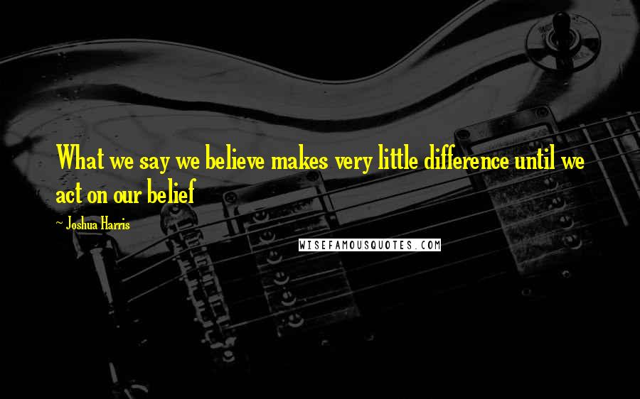 Joshua Harris Quotes: What we say we believe makes very little difference until we act on our belief