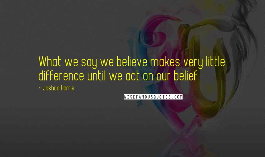 Joshua Harris Quotes: What we say we believe makes very little difference until we act on our belief