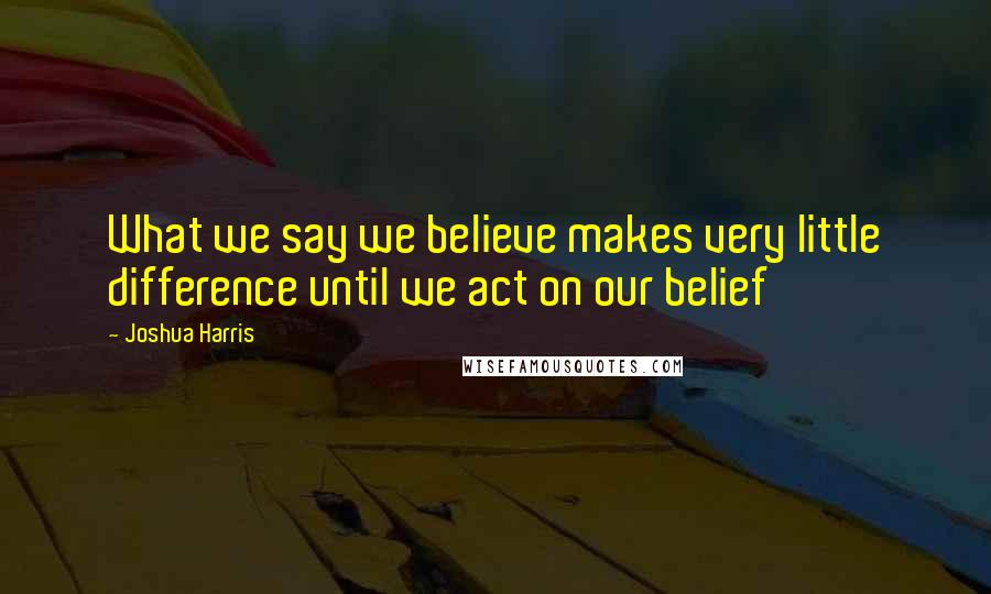 Joshua Harris Quotes: What we say we believe makes very little difference until we act on our belief