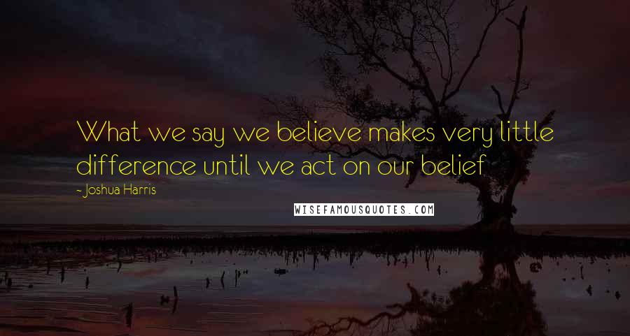 Joshua Harris Quotes: What we say we believe makes very little difference until we act on our belief