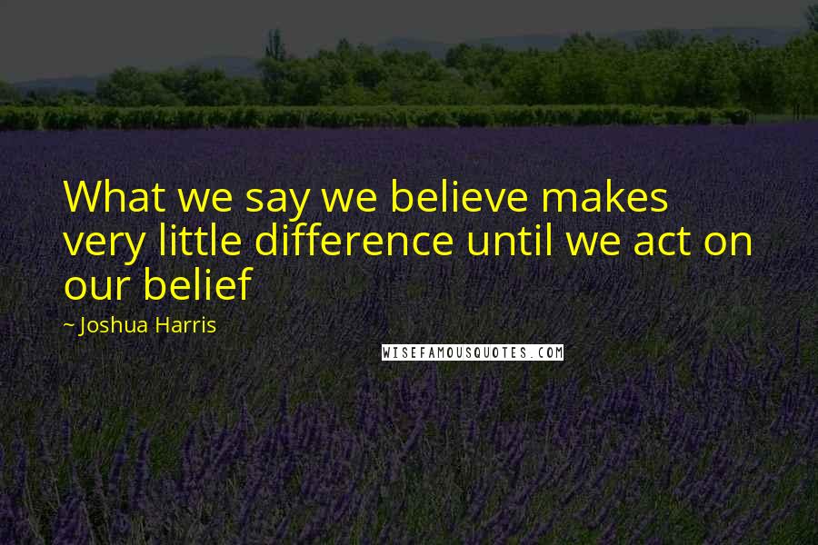 Joshua Harris Quotes: What we say we believe makes very little difference until we act on our belief