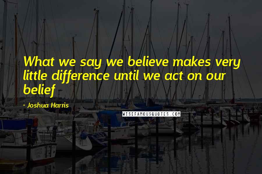 Joshua Harris Quotes: What we say we believe makes very little difference until we act on our belief