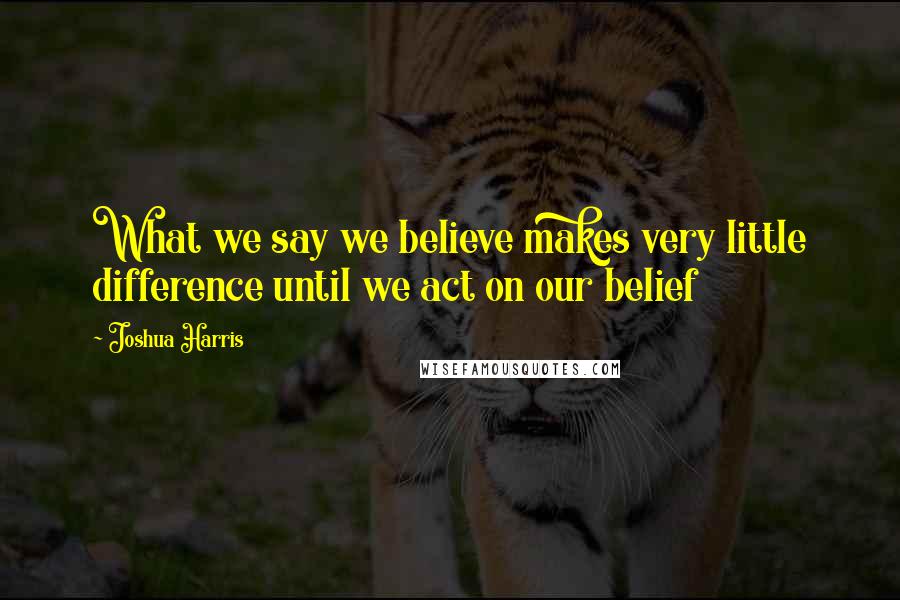 Joshua Harris Quotes: What we say we believe makes very little difference until we act on our belief