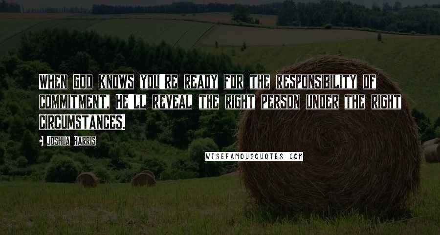 Joshua Harris Quotes: When God knows you're ready for the responsibility of commitment, He'll reveal the right person under the right circumstances.