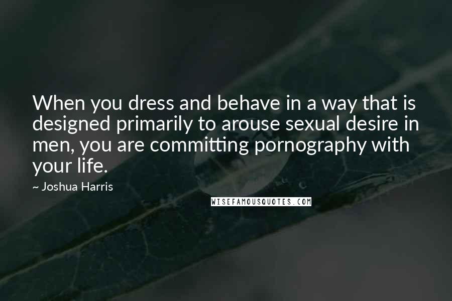 Joshua Harris Quotes: When you dress and behave in a way that is designed primarily to arouse sexual desire in men, you are committing pornography with your life.