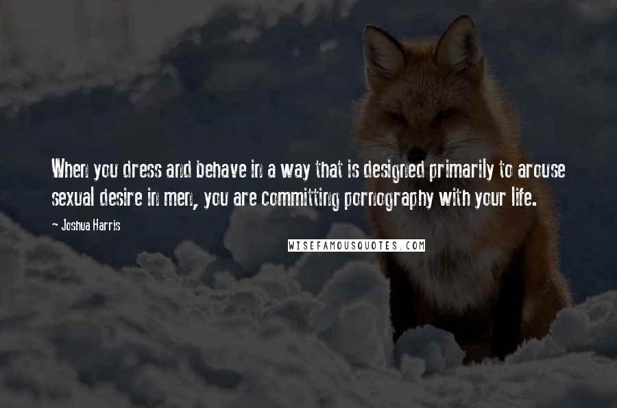 Joshua Harris Quotes: When you dress and behave in a way that is designed primarily to arouse sexual desire in men, you are committing pornography with your life.