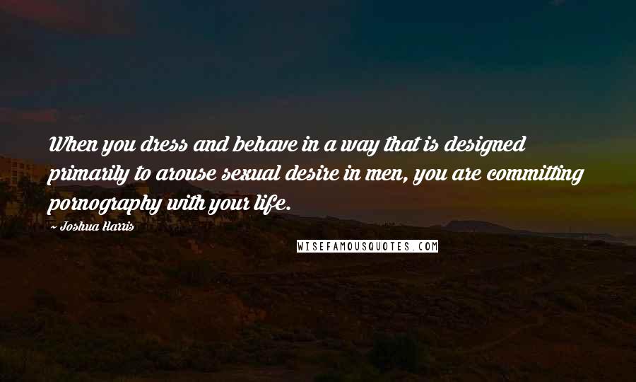 Joshua Harris Quotes: When you dress and behave in a way that is designed primarily to arouse sexual desire in men, you are committing pornography with your life.