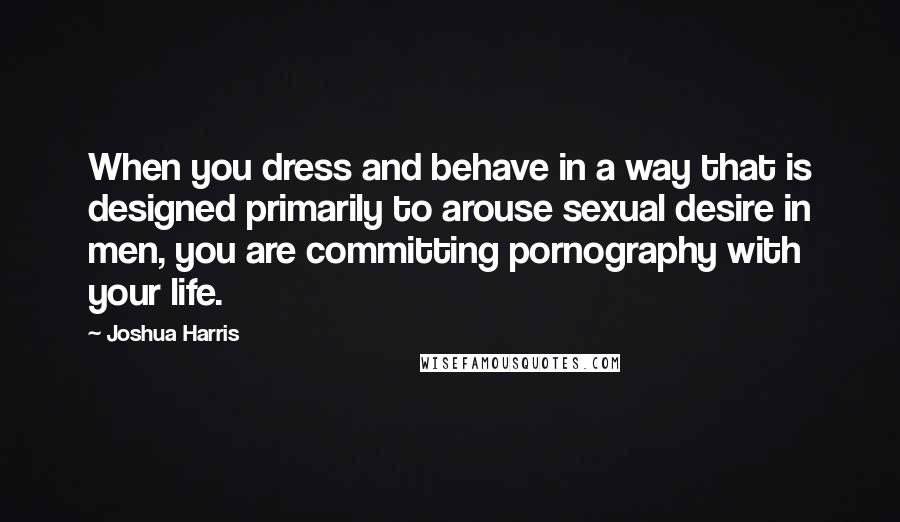 Joshua Harris Quotes: When you dress and behave in a way that is designed primarily to arouse sexual desire in men, you are committing pornography with your life.