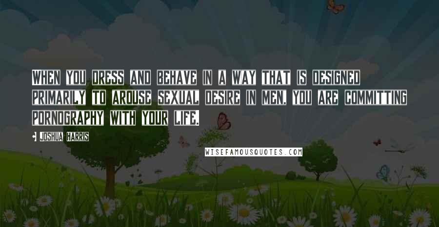 Joshua Harris Quotes: When you dress and behave in a way that is designed primarily to arouse sexual desire in men, you are committing pornography with your life.