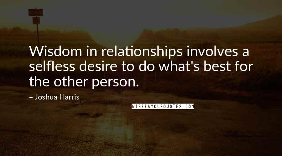 Joshua Harris Quotes: Wisdom in relationships involves a selfless desire to do what's best for the other person.