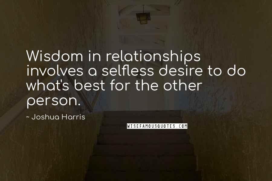 Joshua Harris Quotes: Wisdom in relationships involves a selfless desire to do what's best for the other person.