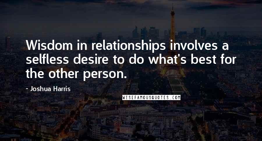 Joshua Harris Quotes: Wisdom in relationships involves a selfless desire to do what's best for the other person.