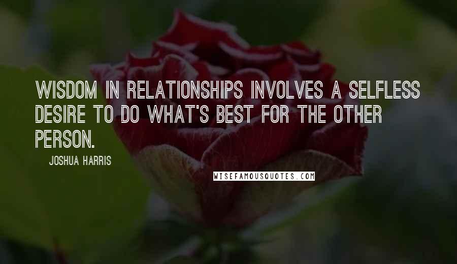 Joshua Harris Quotes: Wisdom in relationships involves a selfless desire to do what's best for the other person.