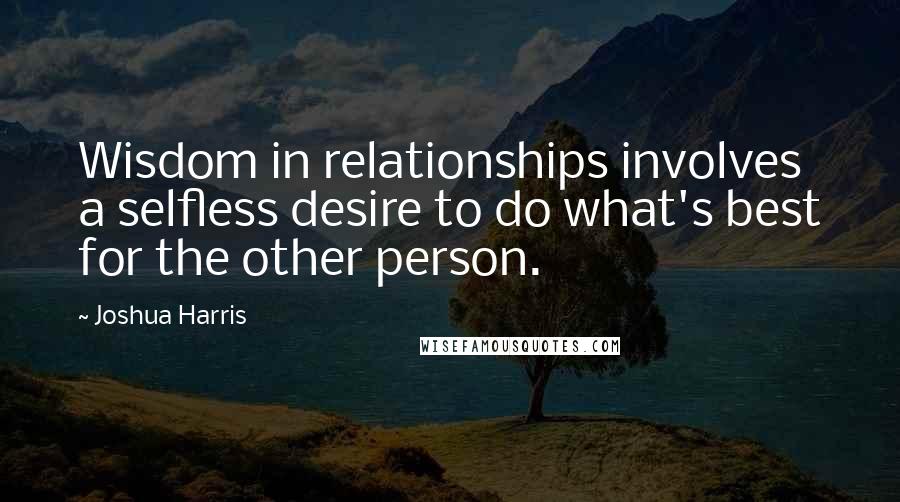 Joshua Harris Quotes: Wisdom in relationships involves a selfless desire to do what's best for the other person.