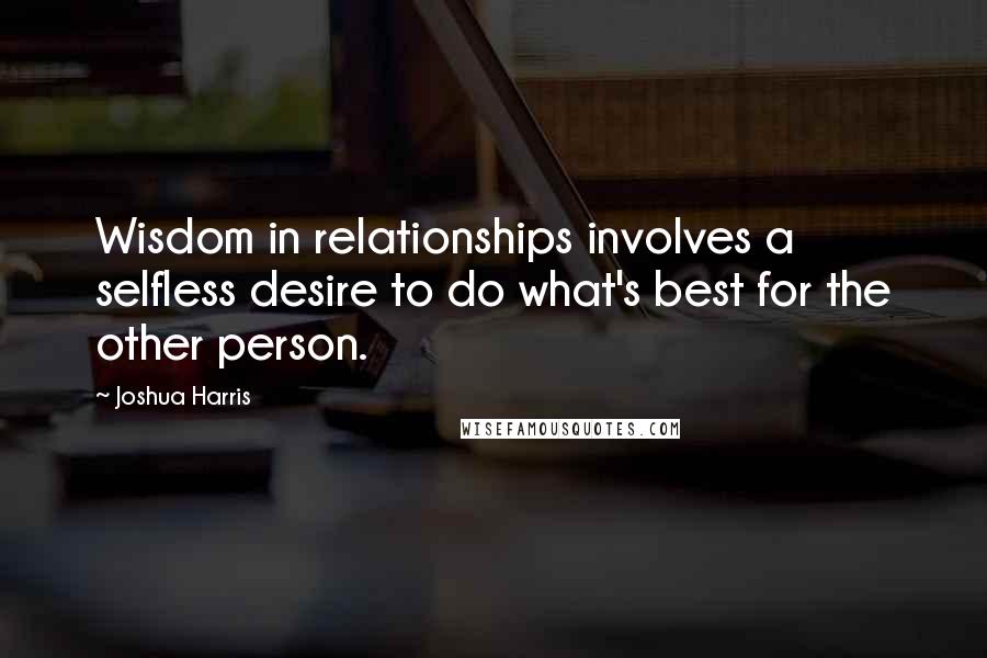 Joshua Harris Quotes: Wisdom in relationships involves a selfless desire to do what's best for the other person.