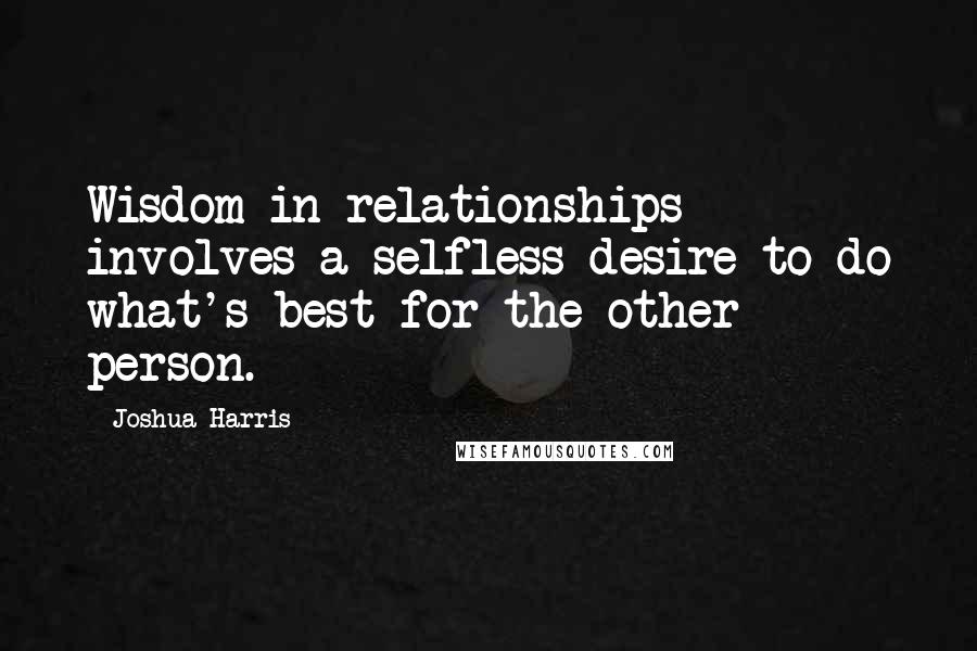 Joshua Harris Quotes: Wisdom in relationships involves a selfless desire to do what's best for the other person.