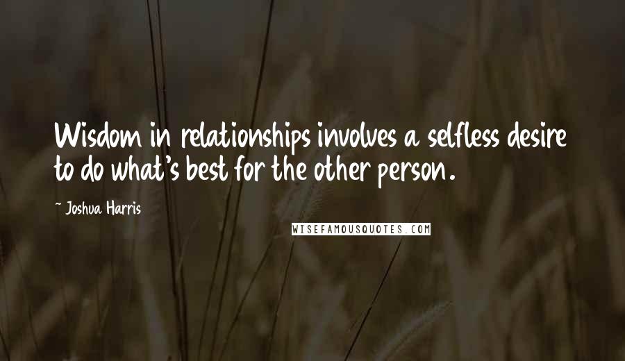 Joshua Harris Quotes: Wisdom in relationships involves a selfless desire to do what's best for the other person.