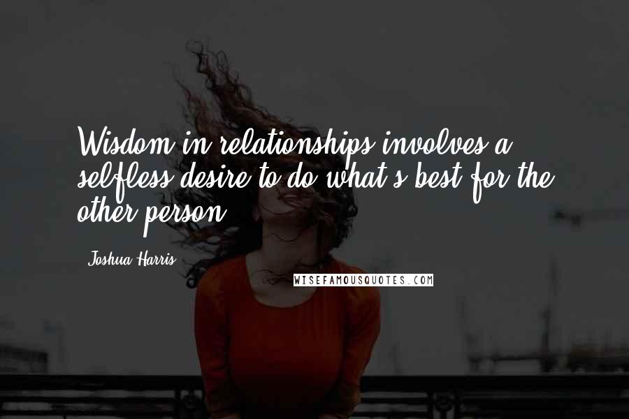 Joshua Harris Quotes: Wisdom in relationships involves a selfless desire to do what's best for the other person.