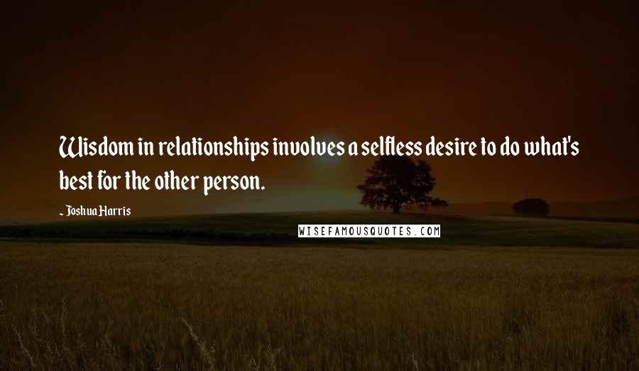 Joshua Harris Quotes: Wisdom in relationships involves a selfless desire to do what's best for the other person.