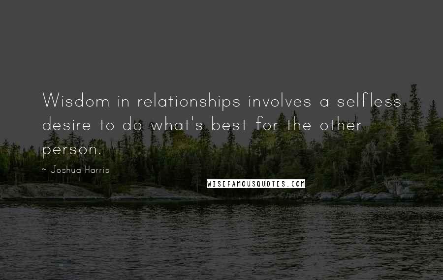 Joshua Harris Quotes: Wisdom in relationships involves a selfless desire to do what's best for the other person.