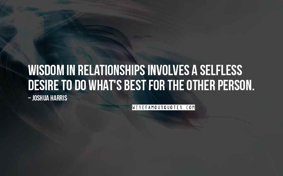 Joshua Harris Quotes: Wisdom in relationships involves a selfless desire to do what's best for the other person.