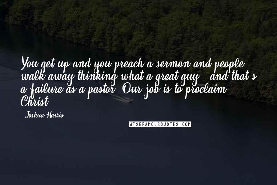 Joshua Harris Quotes: You get up and you preach a sermon and people walk away thinking what a great guy - and that's a failure as a pastor. Our job is to proclaim Christ.