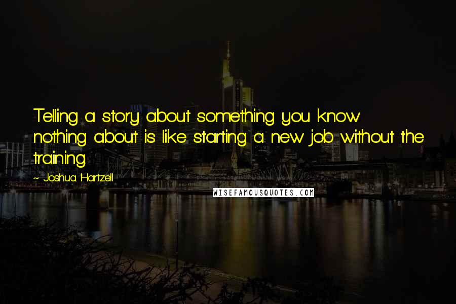 Joshua Hartzell Quotes: Telling a story about something you know nothing about is like starting a new job without the training.