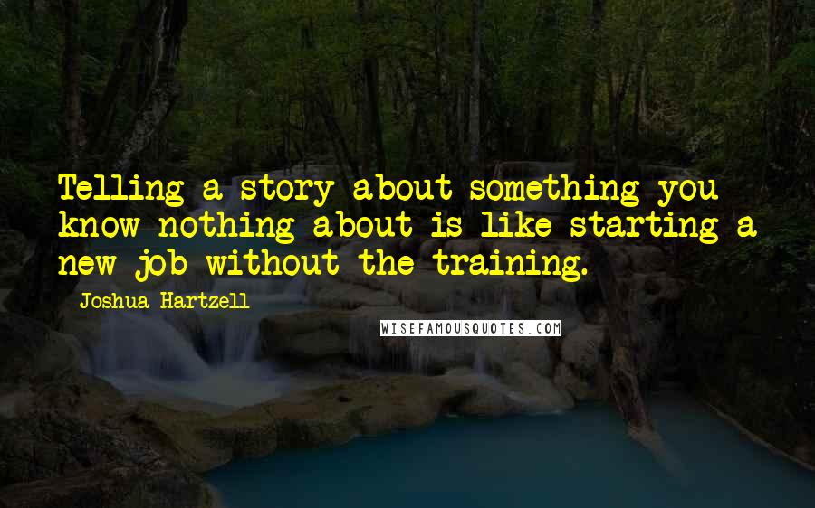 Joshua Hartzell Quotes: Telling a story about something you know nothing about is like starting a new job without the training.