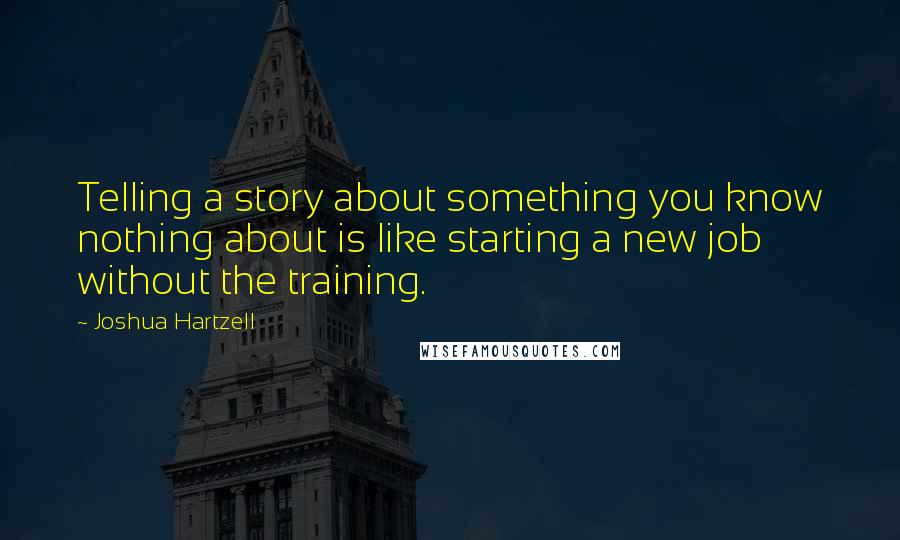 Joshua Hartzell Quotes: Telling a story about something you know nothing about is like starting a new job without the training.