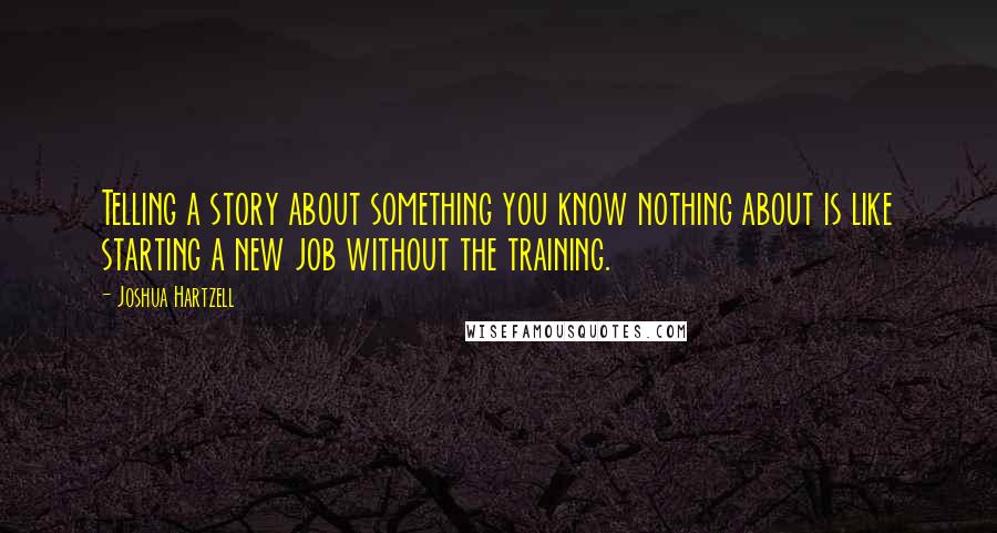 Joshua Hartzell Quotes: Telling a story about something you know nothing about is like starting a new job without the training.