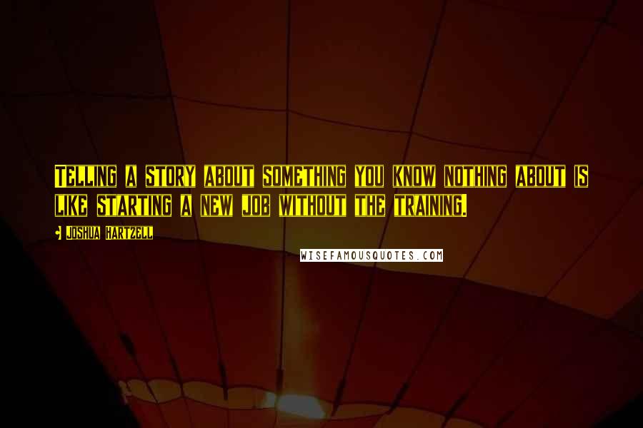 Joshua Hartzell Quotes: Telling a story about something you know nothing about is like starting a new job without the training.