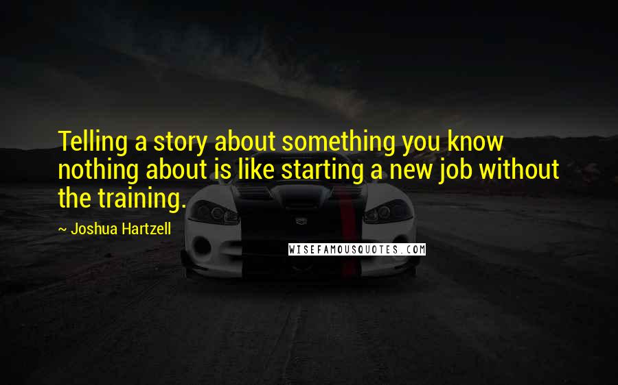 Joshua Hartzell Quotes: Telling a story about something you know nothing about is like starting a new job without the training.