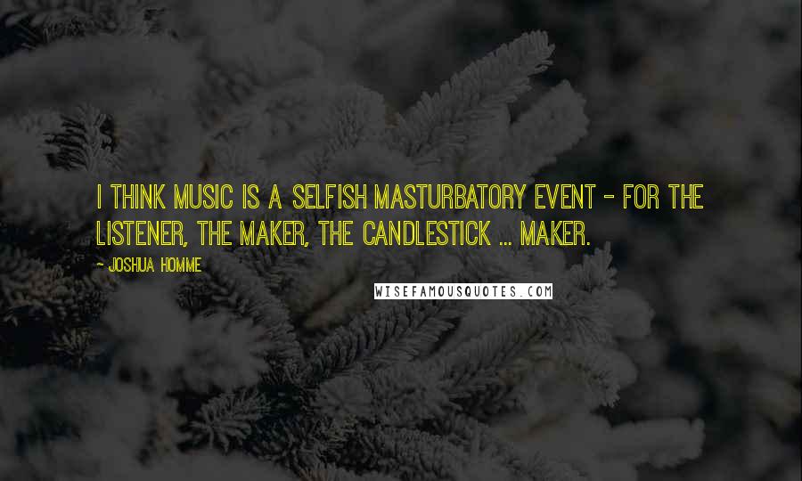 Joshua Homme Quotes: I think music is a selfish masturbatory event - for the listener, the maker, the candlestick ... maker.