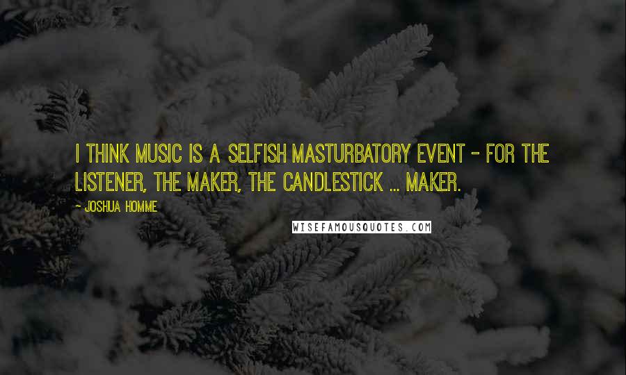 Joshua Homme Quotes: I think music is a selfish masturbatory event - for the listener, the maker, the candlestick ... maker.