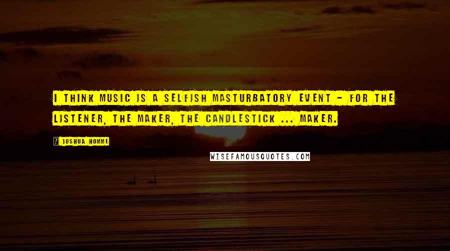 Joshua Homme Quotes: I think music is a selfish masturbatory event - for the listener, the maker, the candlestick ... maker.