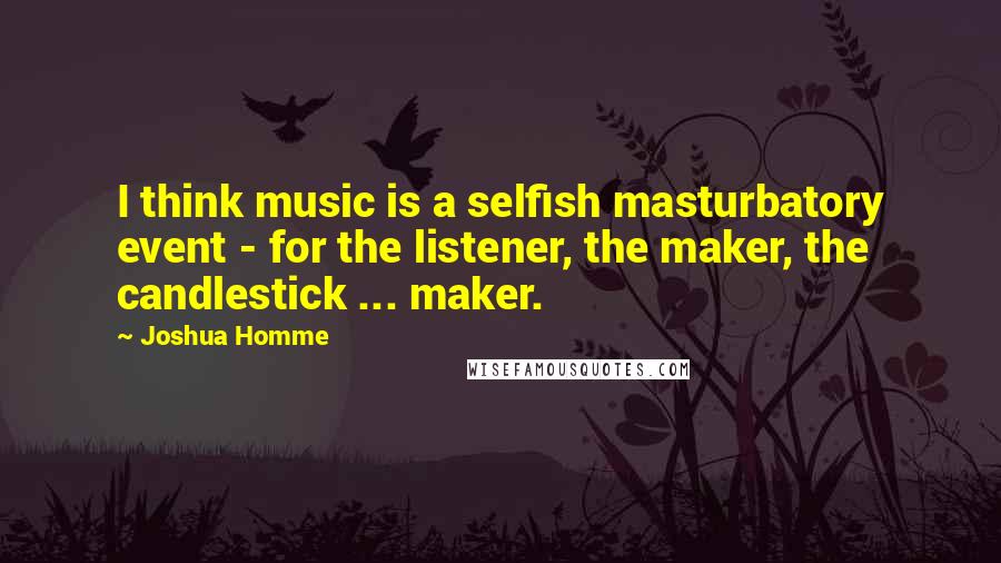 Joshua Homme Quotes: I think music is a selfish masturbatory event - for the listener, the maker, the candlestick ... maker.