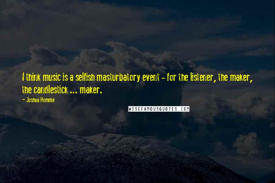 Joshua Homme Quotes: I think music is a selfish masturbatory event - for the listener, the maker, the candlestick ... maker.