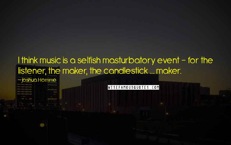 Joshua Homme Quotes: I think music is a selfish masturbatory event - for the listener, the maker, the candlestick ... maker.