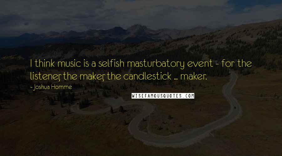 Joshua Homme Quotes: I think music is a selfish masturbatory event - for the listener, the maker, the candlestick ... maker.