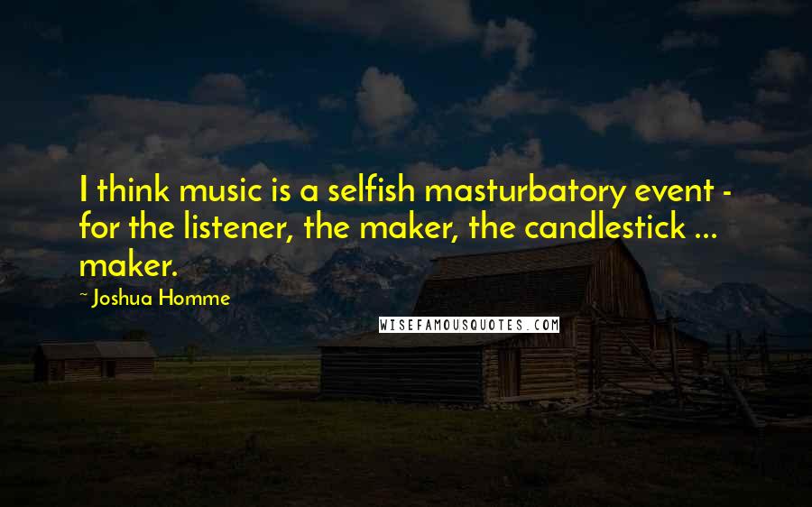 Joshua Homme Quotes: I think music is a selfish masturbatory event - for the listener, the maker, the candlestick ... maker.