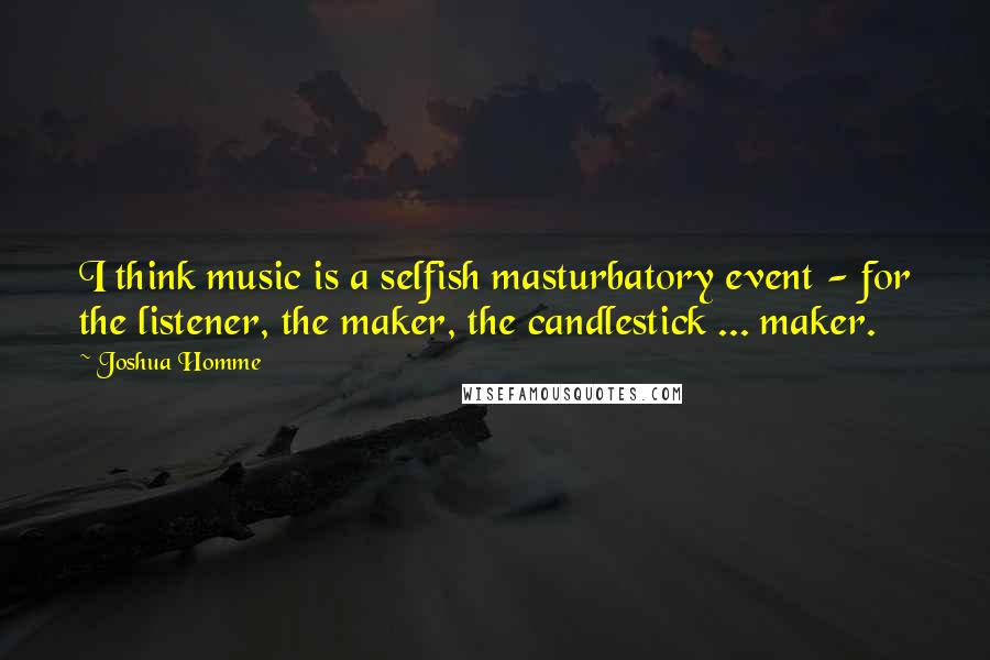 Joshua Homme Quotes: I think music is a selfish masturbatory event - for the listener, the maker, the candlestick ... maker.