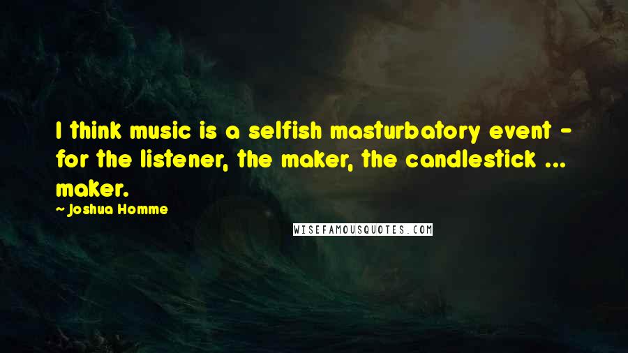 Joshua Homme Quotes: I think music is a selfish masturbatory event - for the listener, the maker, the candlestick ... maker.