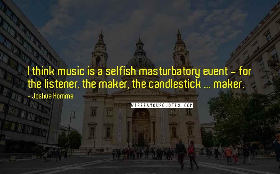 Joshua Homme Quotes: I think music is a selfish masturbatory event - for the listener, the maker, the candlestick ... maker.