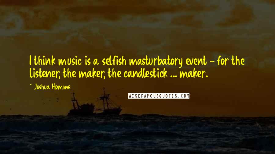 Joshua Homme Quotes: I think music is a selfish masturbatory event - for the listener, the maker, the candlestick ... maker.