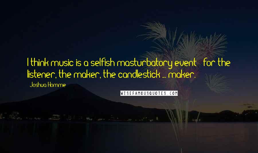 Joshua Homme Quotes: I think music is a selfish masturbatory event - for the listener, the maker, the candlestick ... maker.