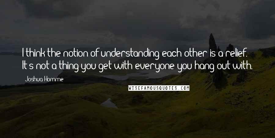Joshua Homme Quotes: I think the notion of understanding each other is a relief. It's not a thing you get with everyone you hang out with.