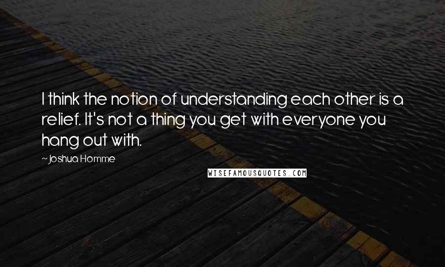 Joshua Homme Quotes: I think the notion of understanding each other is a relief. It's not a thing you get with everyone you hang out with.