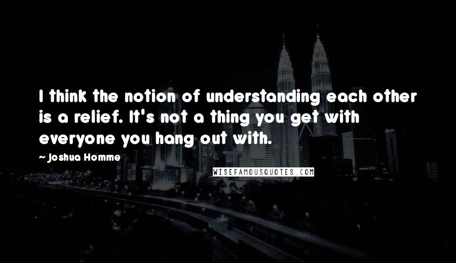 Joshua Homme Quotes: I think the notion of understanding each other is a relief. It's not a thing you get with everyone you hang out with.